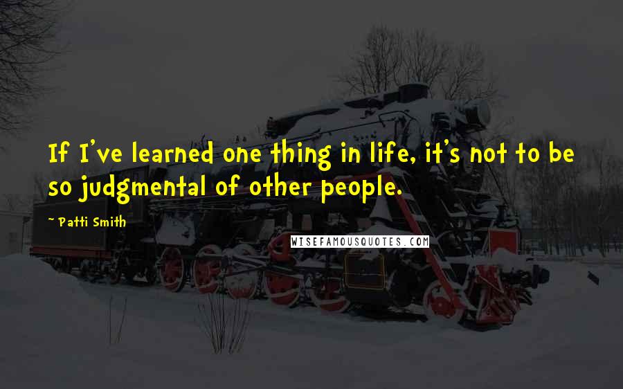 Patti Smith Quotes: If I've learned one thing in life, it's not to be so judgmental of other people.
