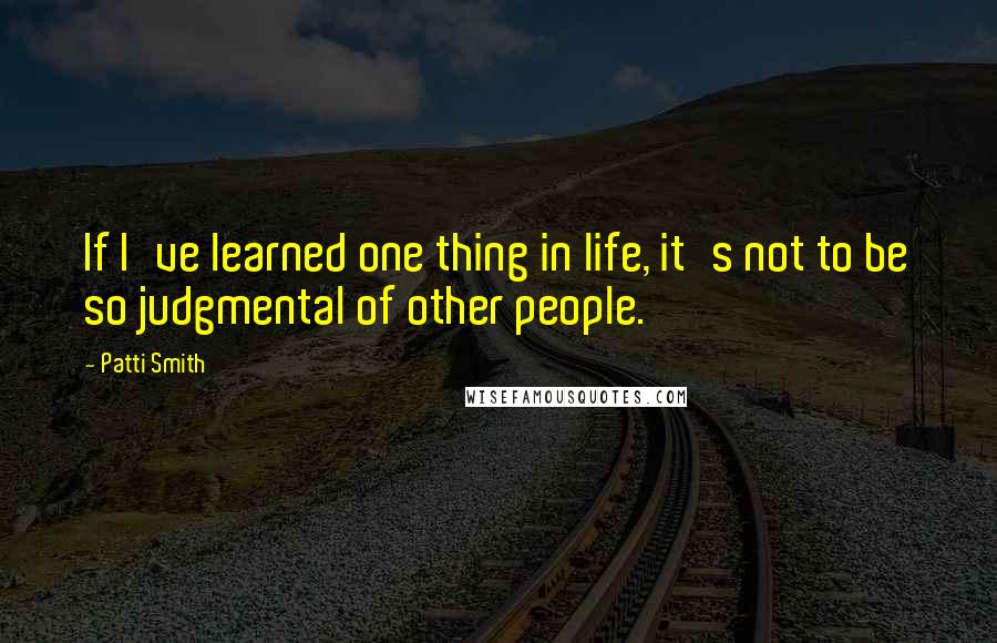 Patti Smith Quotes: If I've learned one thing in life, it's not to be so judgmental of other people.