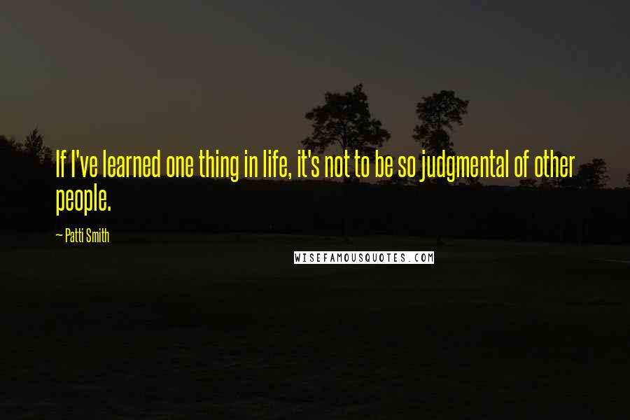 Patti Smith Quotes: If I've learned one thing in life, it's not to be so judgmental of other people.