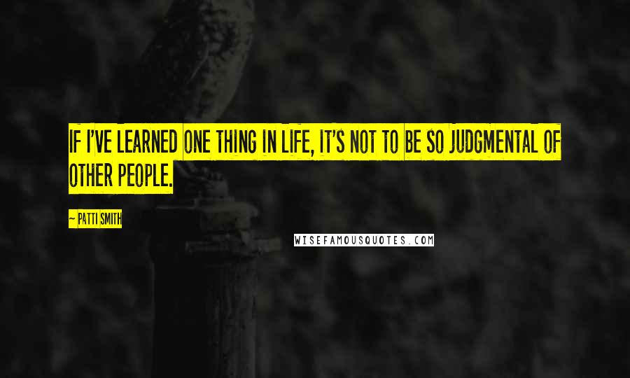 Patti Smith Quotes: If I've learned one thing in life, it's not to be so judgmental of other people.