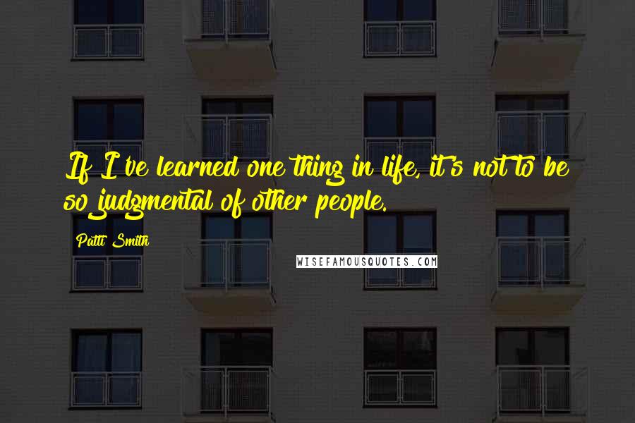 Patti Smith Quotes: If I've learned one thing in life, it's not to be so judgmental of other people.