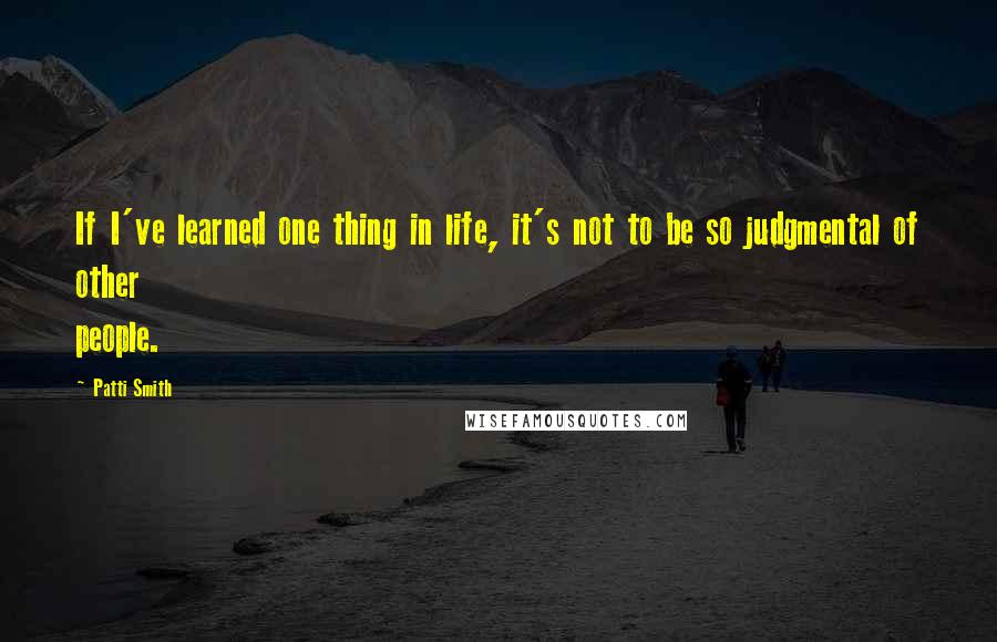 Patti Smith Quotes: If I've learned one thing in life, it's not to be so judgmental of other people.