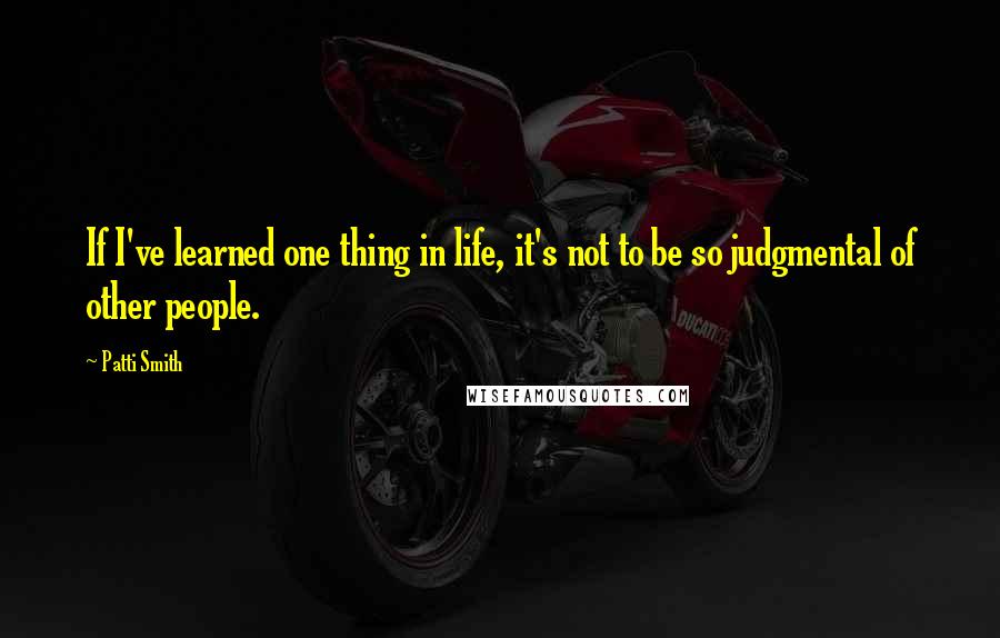 Patti Smith Quotes: If I've learned one thing in life, it's not to be so judgmental of other people.