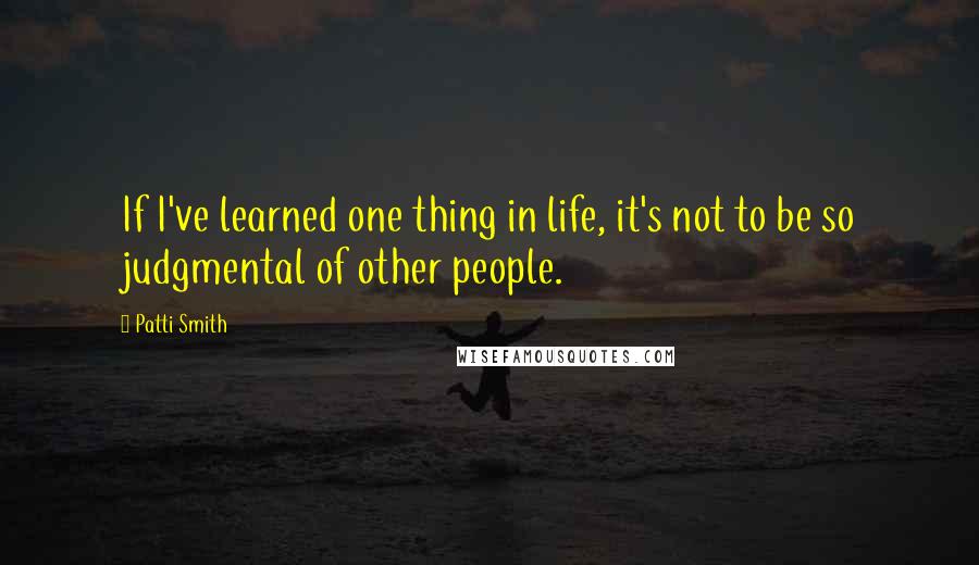 Patti Smith Quotes: If I've learned one thing in life, it's not to be so judgmental of other people.
