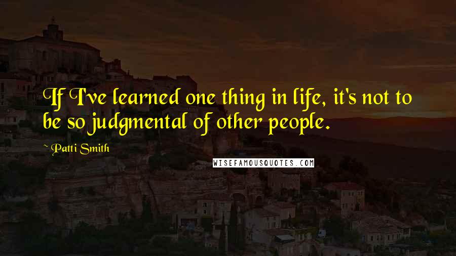 Patti Smith Quotes: If I've learned one thing in life, it's not to be so judgmental of other people.