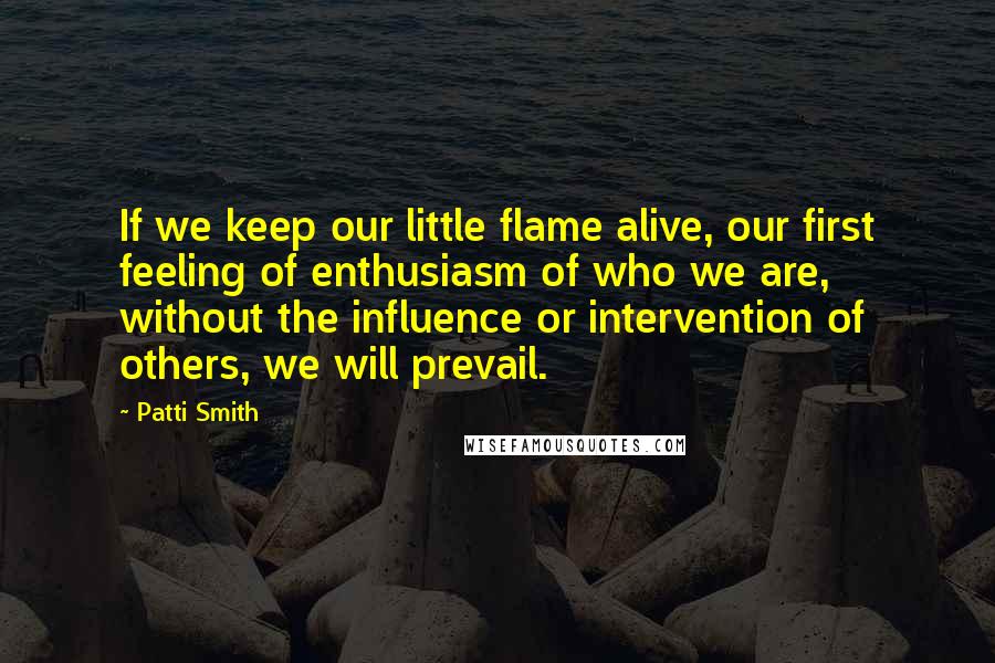 Patti Smith Quotes: If we keep our little flame alive, our first feeling of enthusiasm of who we are, without the influence or intervention of others, we will prevail.