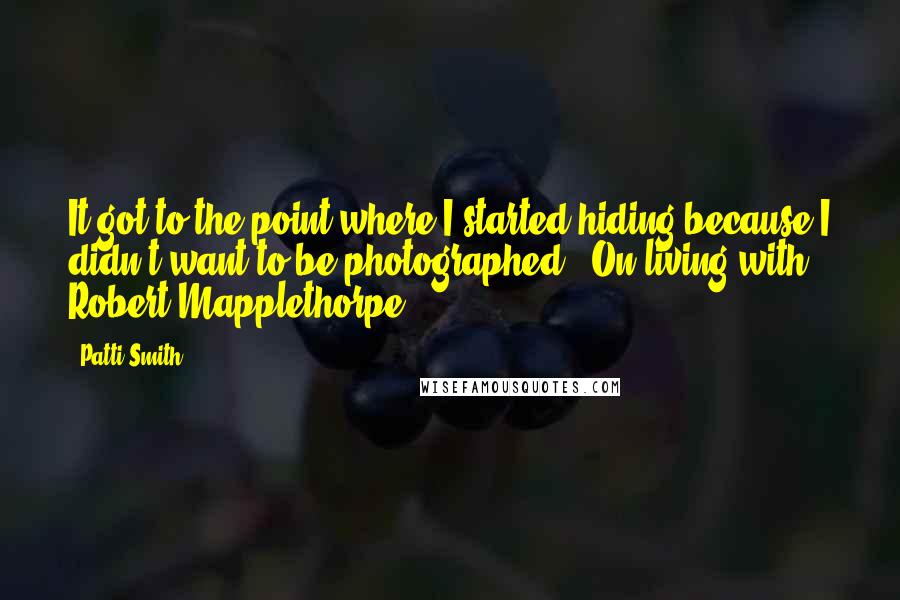 Patti Smith Quotes: It got to the point where I started hiding because I didn't want to be photographed. (On living with Robert Mapplethorpe)