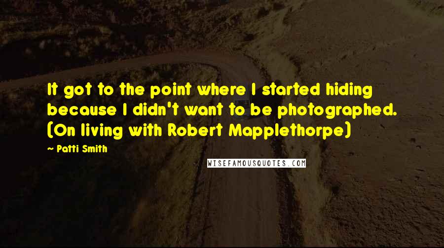 Patti Smith Quotes: It got to the point where I started hiding because I didn't want to be photographed. (On living with Robert Mapplethorpe)