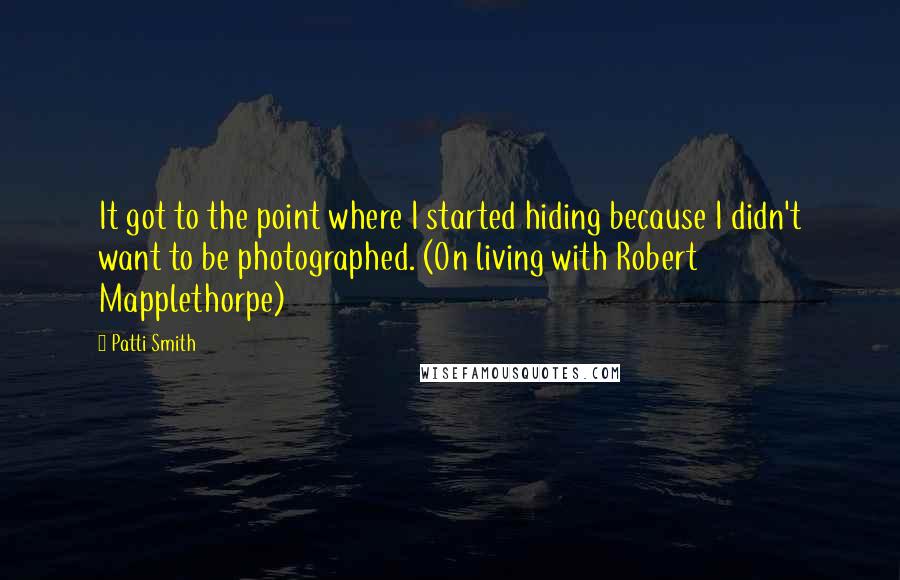 Patti Smith Quotes: It got to the point where I started hiding because I didn't want to be photographed. (On living with Robert Mapplethorpe)