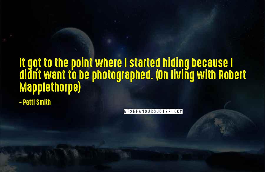 Patti Smith Quotes: It got to the point where I started hiding because I didn't want to be photographed. (On living with Robert Mapplethorpe)