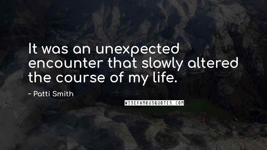 Patti Smith Quotes: It was an unexpected encounter that slowly altered the course of my life.
