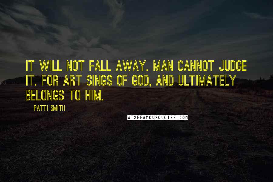 Patti Smith Quotes: It will not fall away. Man cannot judge it. For art sings of God, and ultimately belongs to Him.