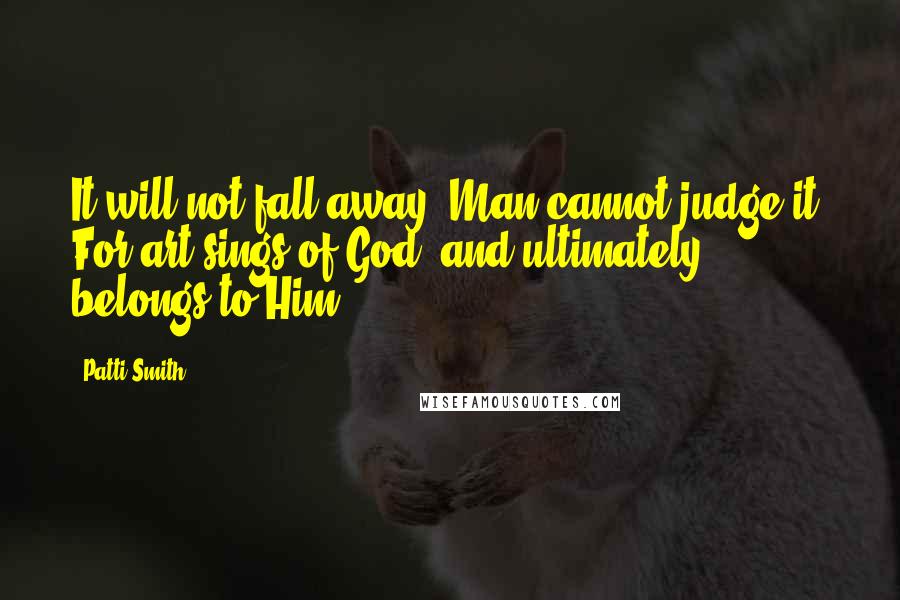 Patti Smith Quotes: It will not fall away. Man cannot judge it. For art sings of God, and ultimately belongs to Him.