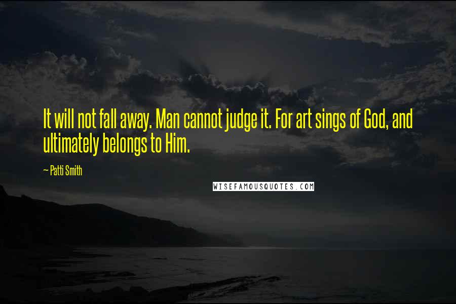 Patti Smith Quotes: It will not fall away. Man cannot judge it. For art sings of God, and ultimately belongs to Him.