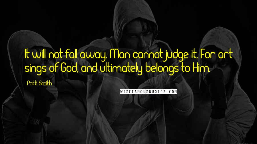Patti Smith Quotes: It will not fall away. Man cannot judge it. For art sings of God, and ultimately belongs to Him.