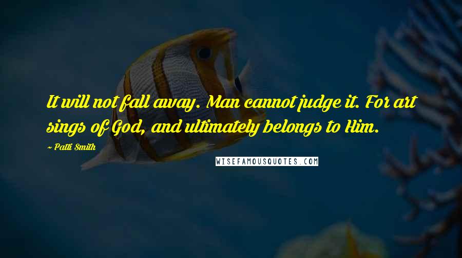 Patti Smith Quotes: It will not fall away. Man cannot judge it. For art sings of God, and ultimately belongs to Him.