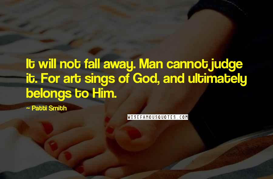 Patti Smith Quotes: It will not fall away. Man cannot judge it. For art sings of God, and ultimately belongs to Him.