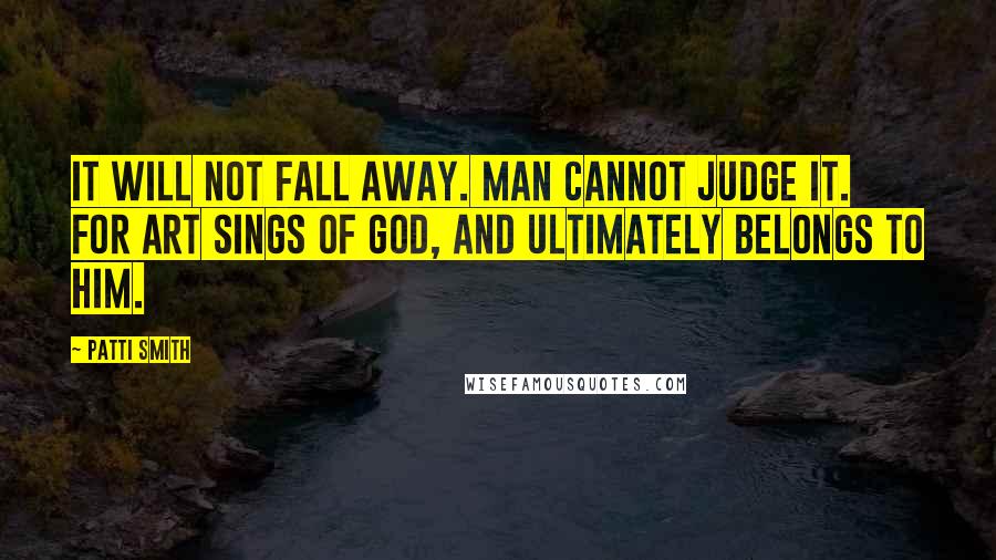 Patti Smith Quotes: It will not fall away. Man cannot judge it. For art sings of God, and ultimately belongs to Him.