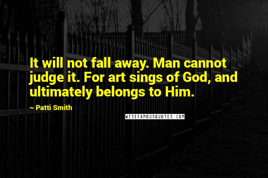 Patti Smith Quotes: It will not fall away. Man cannot judge it. For art sings of God, and ultimately belongs to Him.