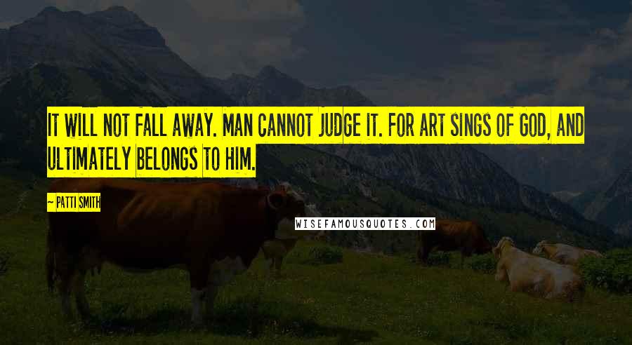 Patti Smith Quotes: It will not fall away. Man cannot judge it. For art sings of God, and ultimately belongs to Him.
