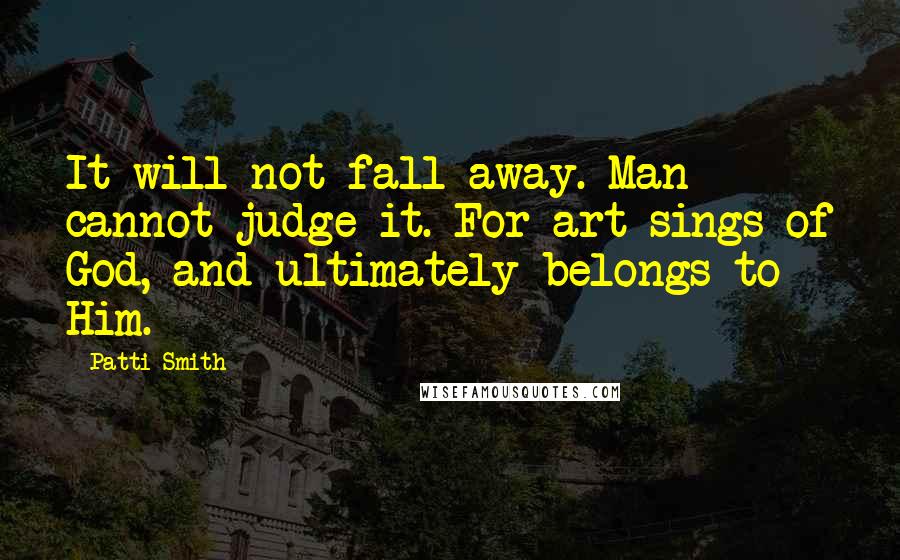 Patti Smith Quotes: It will not fall away. Man cannot judge it. For art sings of God, and ultimately belongs to Him.