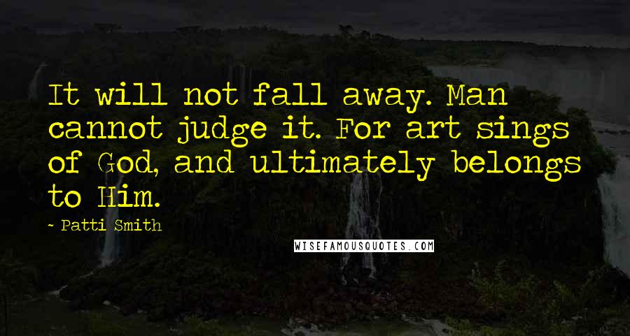 Patti Smith Quotes: It will not fall away. Man cannot judge it. For art sings of God, and ultimately belongs to Him.