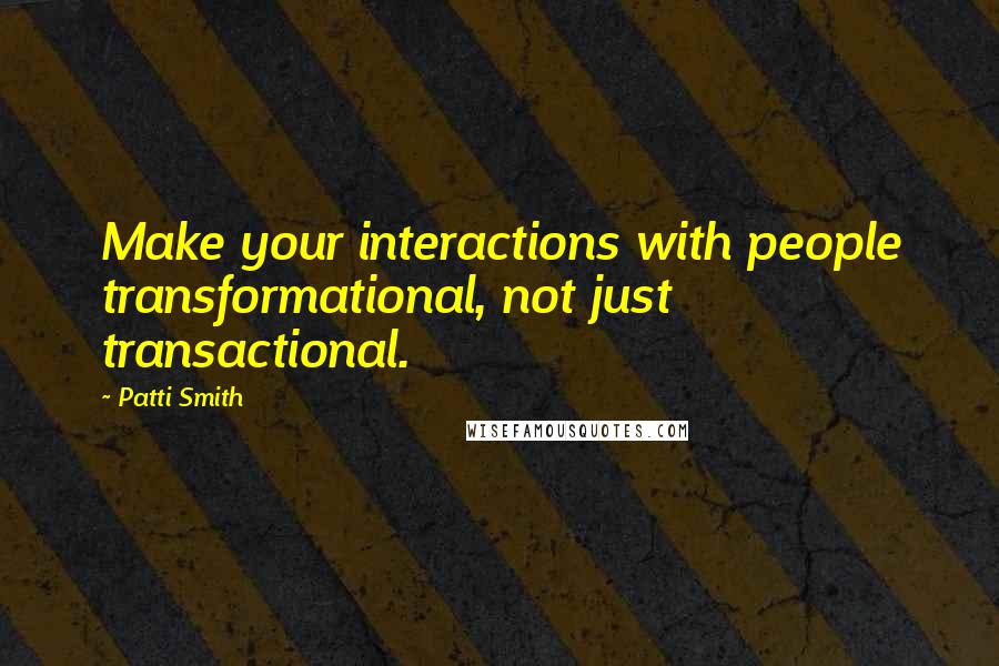 Patti Smith Quotes: Make your interactions with people transformational, not just transactional.