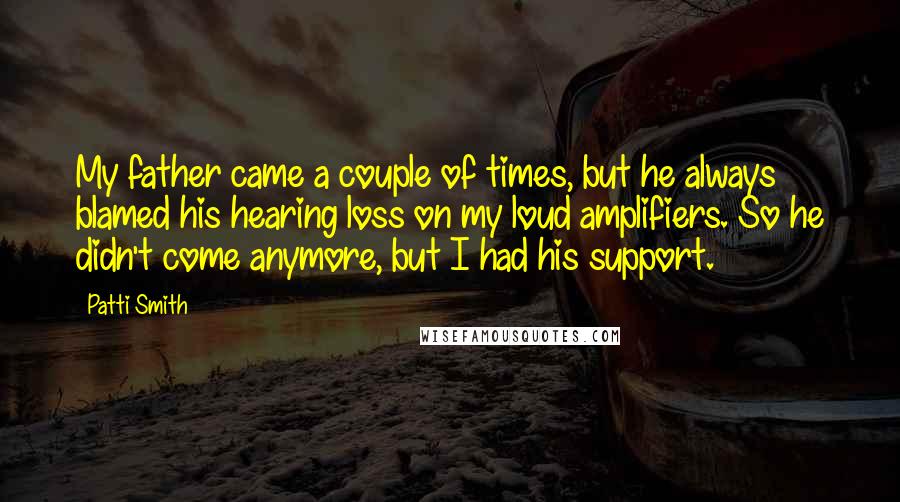 Patti Smith Quotes: My father came a couple of times, but he always blamed his hearing loss on my loud amplifiers. So he didn't come anymore, but I had his support.
