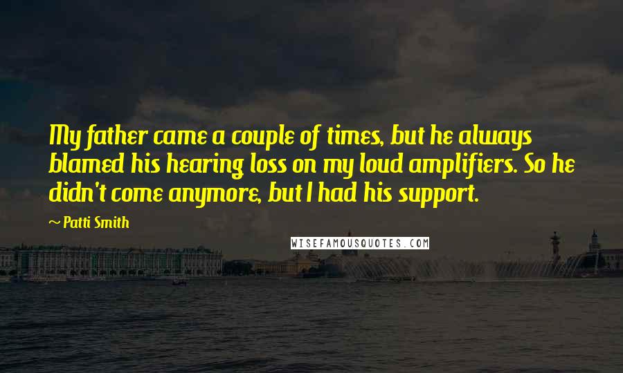 Patti Smith Quotes: My father came a couple of times, but he always blamed his hearing loss on my loud amplifiers. So he didn't come anymore, but I had his support.