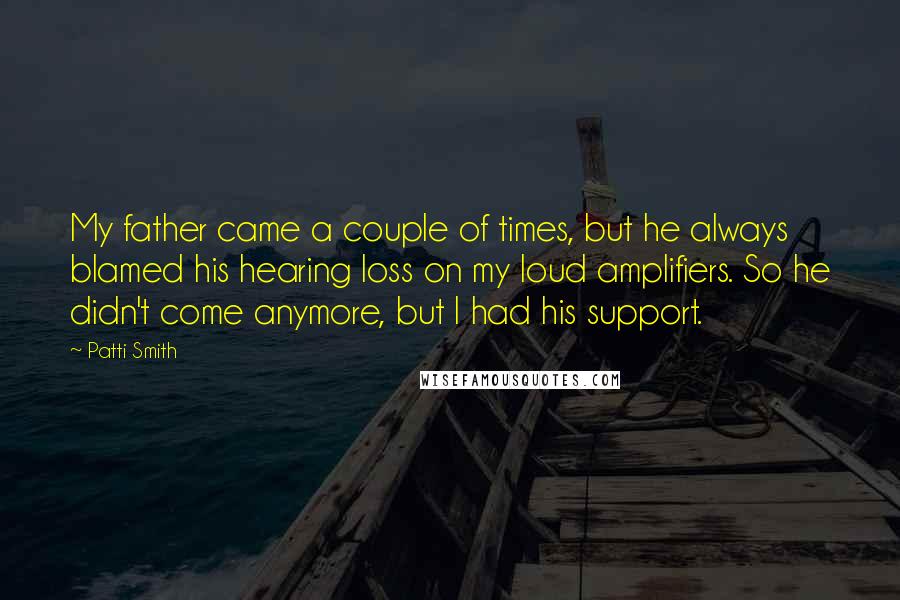 Patti Smith Quotes: My father came a couple of times, but he always blamed his hearing loss on my loud amplifiers. So he didn't come anymore, but I had his support.