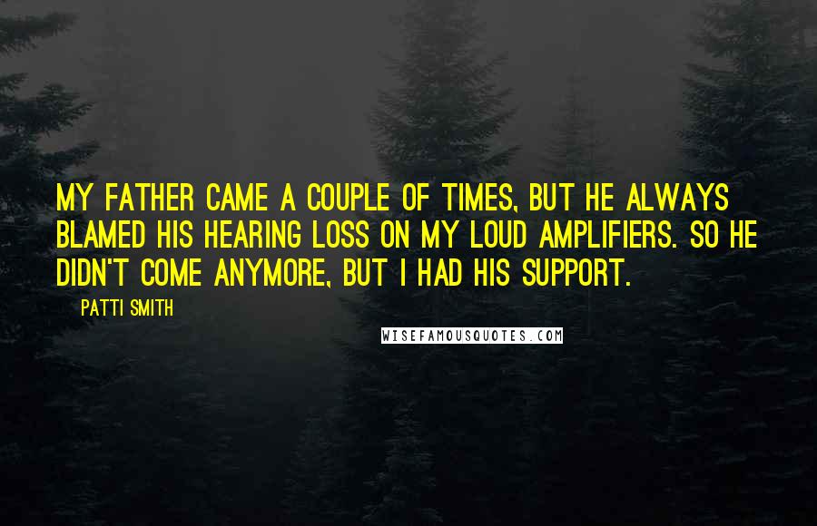 Patti Smith Quotes: My father came a couple of times, but he always blamed his hearing loss on my loud amplifiers. So he didn't come anymore, but I had his support.