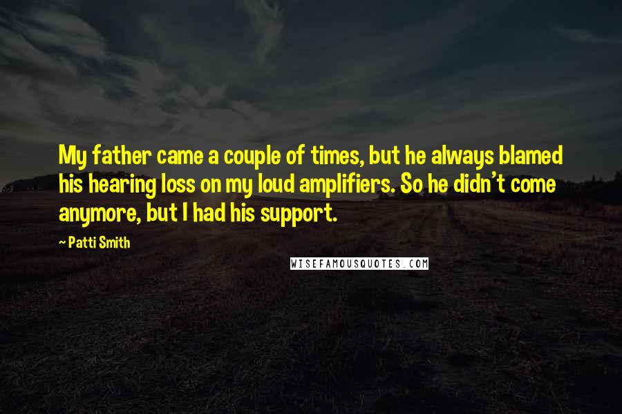 Patti Smith Quotes: My father came a couple of times, but he always blamed his hearing loss on my loud amplifiers. So he didn't come anymore, but I had his support.