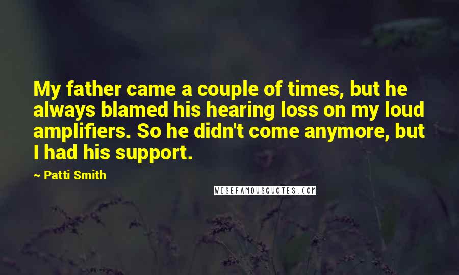 Patti Smith Quotes: My father came a couple of times, but he always blamed his hearing loss on my loud amplifiers. So he didn't come anymore, but I had his support.