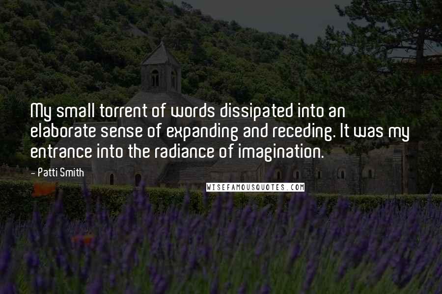 Patti Smith Quotes: My small torrent of words dissipated into an elaborate sense of expanding and receding. It was my entrance into the radiance of imagination.