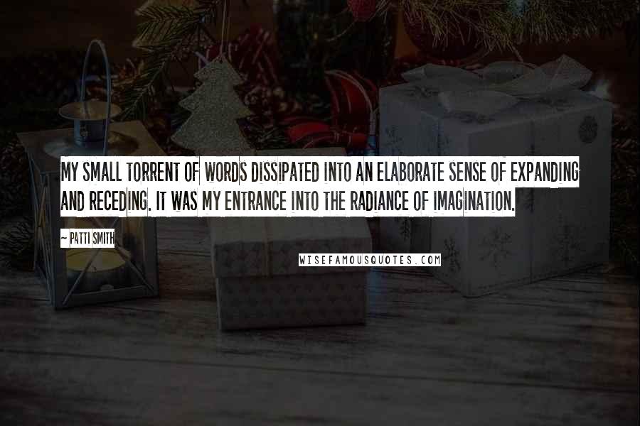 Patti Smith Quotes: My small torrent of words dissipated into an elaborate sense of expanding and receding. It was my entrance into the radiance of imagination.