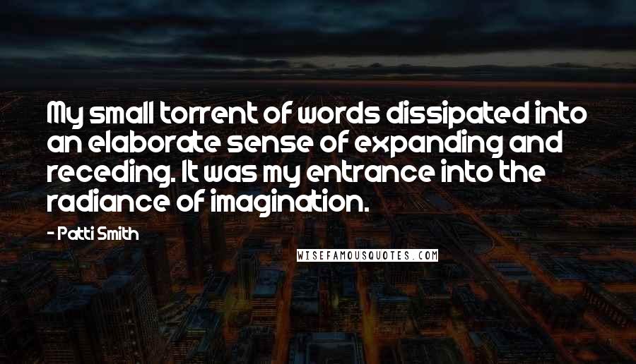 Patti Smith Quotes: My small torrent of words dissipated into an elaborate sense of expanding and receding. It was my entrance into the radiance of imagination.