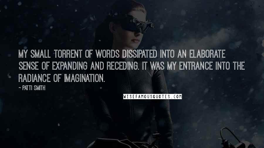 Patti Smith Quotes: My small torrent of words dissipated into an elaborate sense of expanding and receding. It was my entrance into the radiance of imagination.
