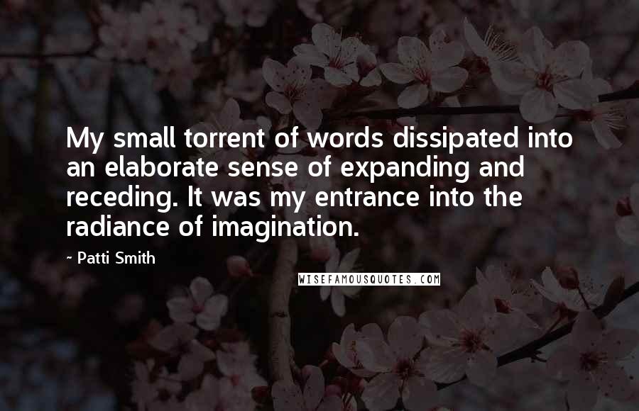 Patti Smith Quotes: My small torrent of words dissipated into an elaborate sense of expanding and receding. It was my entrance into the radiance of imagination.