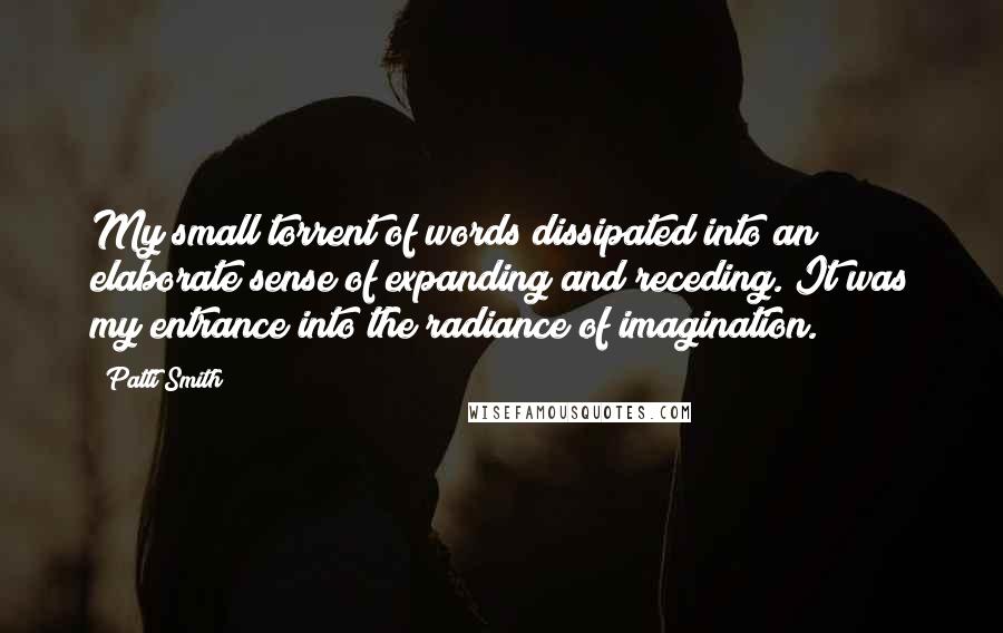 Patti Smith Quotes: My small torrent of words dissipated into an elaborate sense of expanding and receding. It was my entrance into the radiance of imagination.