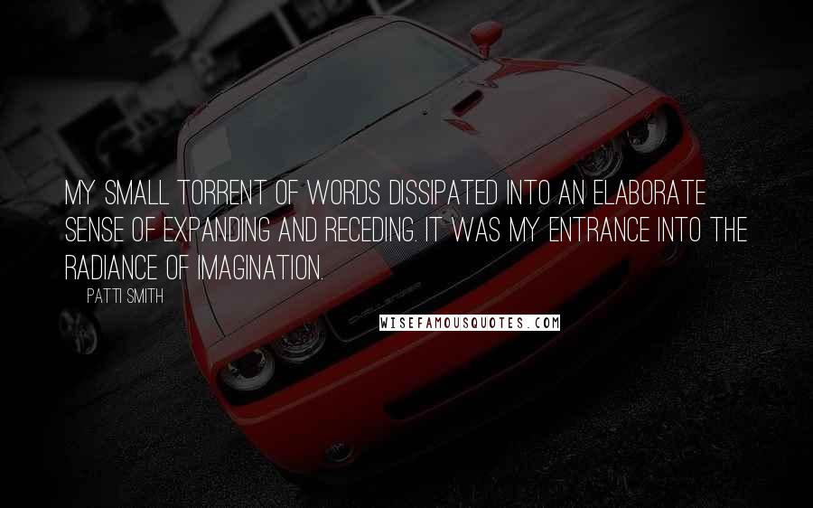 Patti Smith Quotes: My small torrent of words dissipated into an elaborate sense of expanding and receding. It was my entrance into the radiance of imagination.