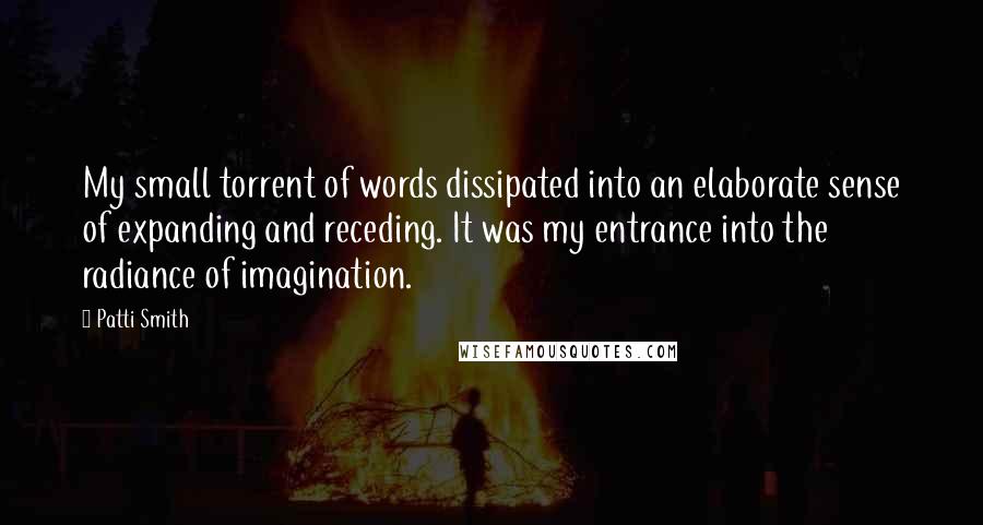 Patti Smith Quotes: My small torrent of words dissipated into an elaborate sense of expanding and receding. It was my entrance into the radiance of imagination.