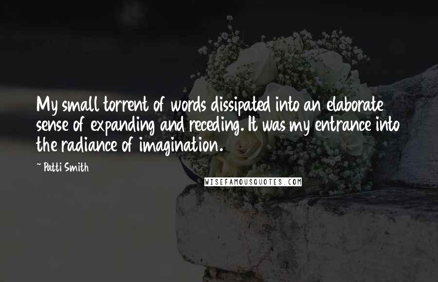 Patti Smith Quotes: My small torrent of words dissipated into an elaborate sense of expanding and receding. It was my entrance into the radiance of imagination.