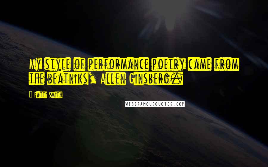 Patti Smith Quotes: My style of performance poetry came from the beatniks, Allen Ginsberg.