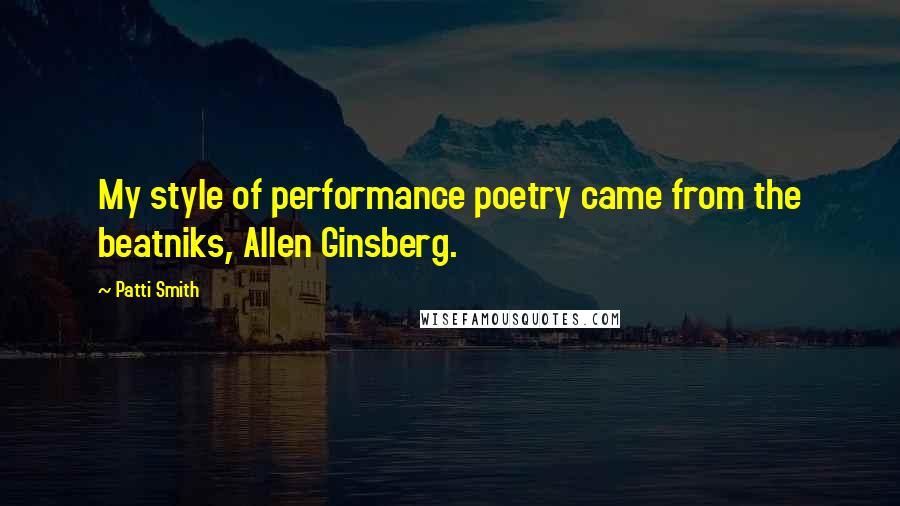 Patti Smith Quotes: My style of performance poetry came from the beatniks, Allen Ginsberg.