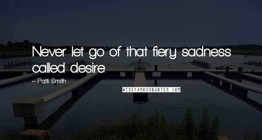 Patti Smith Quotes: Never let go of that fiery sadness called desire.