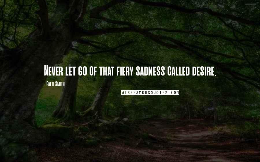 Patti Smith Quotes: Never let go of that fiery sadness called desire.