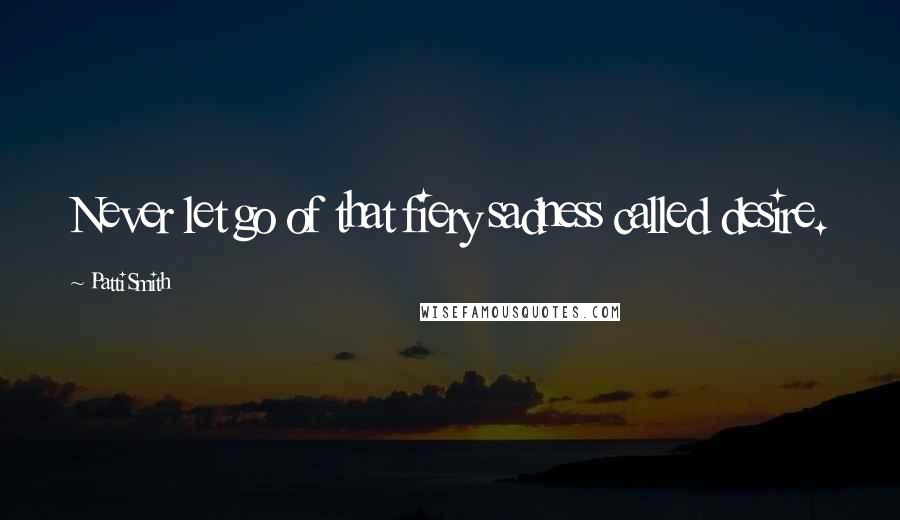 Patti Smith Quotes: Never let go of that fiery sadness called desire.