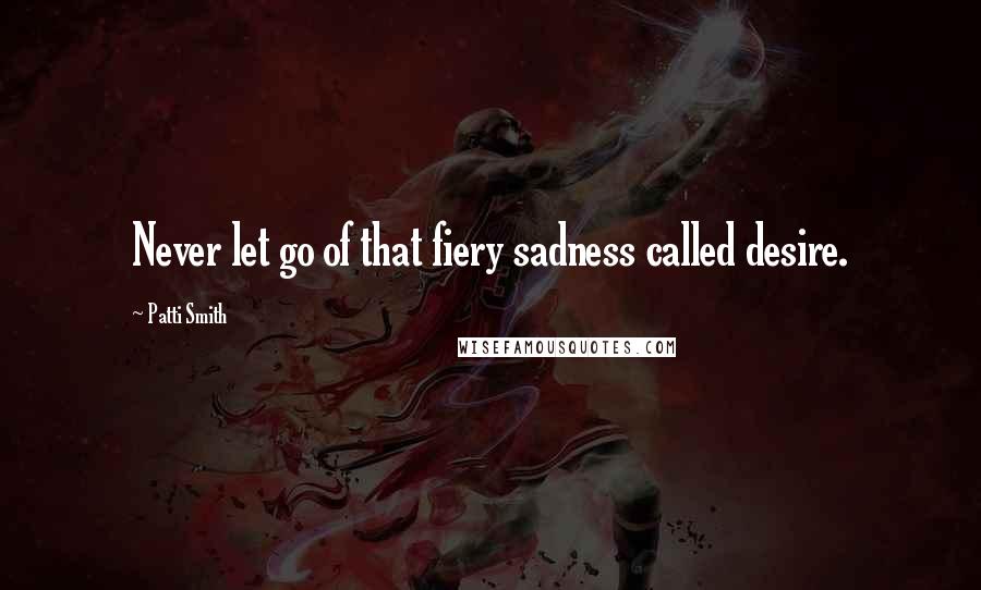 Patti Smith Quotes: Never let go of that fiery sadness called desire.