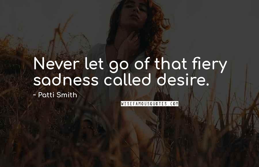 Patti Smith Quotes: Never let go of that fiery sadness called desire.