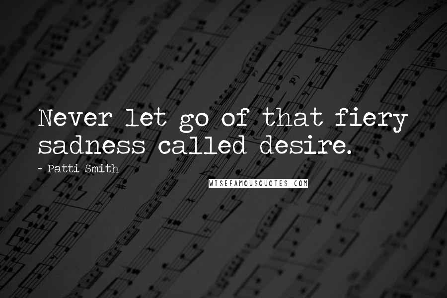 Patti Smith Quotes: Never let go of that fiery sadness called desire.